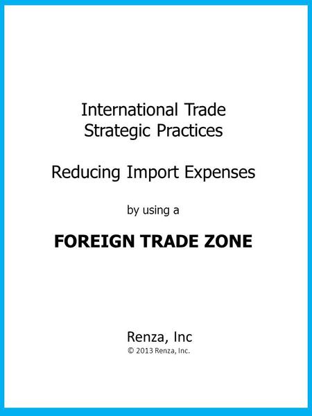 International Trade Strategic Practices Reducing Import Expenses by using a FOREIGN TRADE ZONE Renza, Inc © 2013 Renza, Inc.