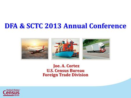 DFA & SCTC 2013 Annual Conference Joe. A. Cortez Joe. A. Cortez U.S. Census Bureau Foreign Trade Division.