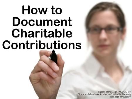 How to Document Charitable Contributions Russell James, J.D., Ph.D., CFP® Director of Graduate Studies in Charitable Planning Texas Tech University.