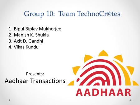 Group 10: Team 1.Bipul Biplav Mukherjee 2.Manish K. Shukla 3.Axit D. Gandhi 4.Vikas Kundu Presents: Aadhaar Transactions 1.