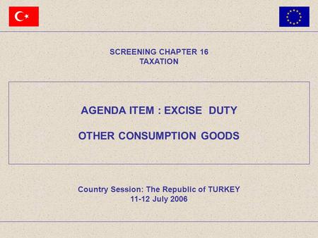 AGENDA ITEM : EXCISE DUTY OTHER CONSUMPTION GOODS SCREENING CHAPTER 16 TAXATION Country Session: The Republic of TURKEY 11-12 July 2006.