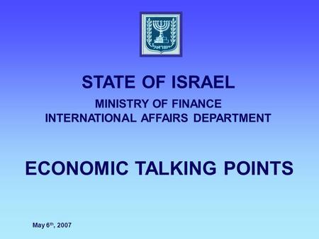 ECONOMIC TALKING POINTS STATE OF ISRAEL MINISTRY OF FINANCE INTERNATIONAL AFFAIRS DEPARTMENT May 6 th, 2007.
