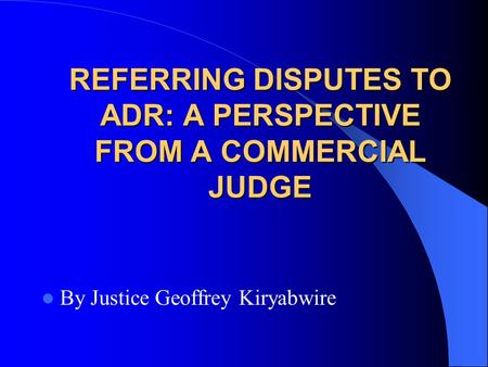 REFERRING DISPUTES TO ADR: A PERSPECTIVE FROM A COMMERCIAL JUDGE By Justice Geoffrey Kiryabwire.