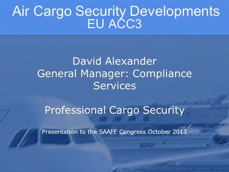 EU ACC3 David Alexander General Manager: Compliance Services Professional Cargo Security Presentation to the SAAFF Congress October 2013 Air Cargo Security.