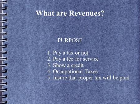 What are Revenues? PURPOSE 1. Pay a tax or not 2. Pay a fee for service 3. Show a credit 4. Occupational Taxes 5. Insure that proper tax will be paid.