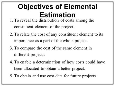 Objectives of Elemental Estimation 1.To reveal the distribution of costs among the constituent element of the project. 2.To relate the cost of any constituent.