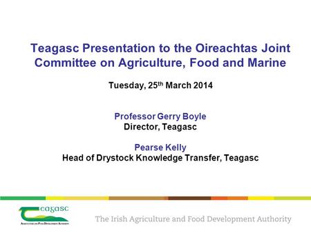 Teagasc Presentation to the Oireachtas Joint Committee on Agriculture, Food and Marine Tuesday, 25 th March 2014 Professor Gerry Boyle Director, Teagasc.