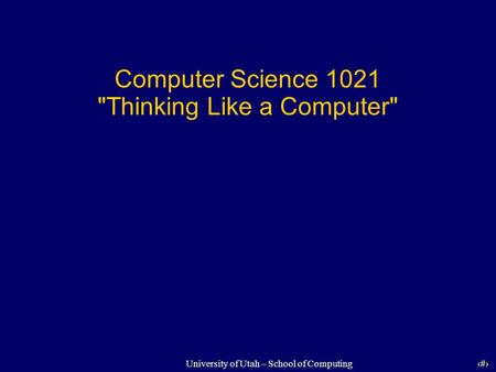 1 University of Utah – School of Computing Computer Science 1021 Thinking Like a Computer