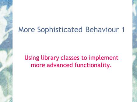 More Sophisticated Behaviour 1 Using library classes to implement more advanced functionality.