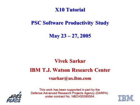 X10 Tutorial PSC Software Productivity Study May 23 – 27, 2005 Vivek Sarkar IBM T.J. Watson Research Center This work has been supported.