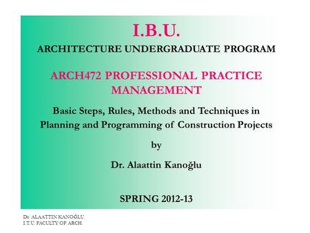 Dr. ALAATTIN KANOĞLU I.T.Ü. FACULTY OF ARCH. I.B.U. ARCHITECTURE UNDERGRADUATE PROGRAM ARCH472 PROFESSIONAL PRACTICE MANAGEMENT Basic Steps, Rules, Methods.