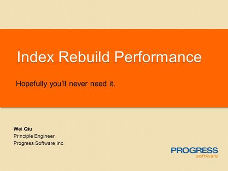 Index Rebuild Performance Hopefully youll never need it. Wei Qiu Principle Engineer Progress Software Inc.