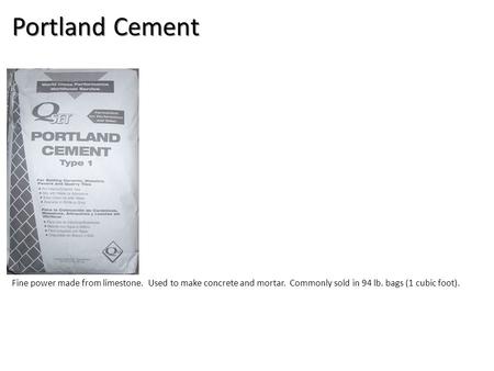 Portland Cement Fine power made from limestone. Used to make concrete and mortar. Commonly sold in 94 lb. bags (1 cubic foot).