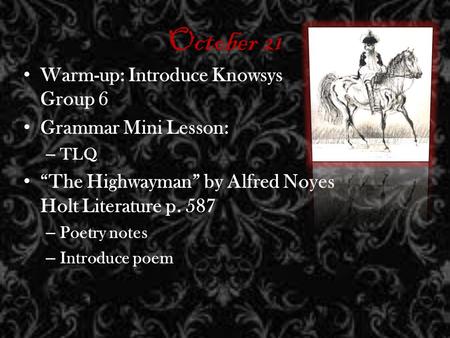 October 21 Warm-up: Introduce Knowsys Group 6 Grammar Mini Lesson: – TLQ The Highwayman by Alfred Noyes Holt Literature p. 587 – Poetry notes – Introduce.