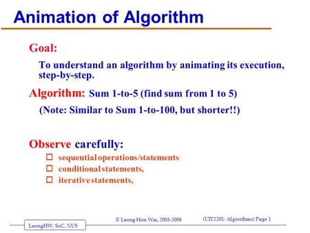 LeongHW, SoC, NUS (UIT2201: Algorithms) Page 1 © Leong Hon Wai, 2003-2008 Animation of Algorithm Goal: To understand an algorithm by animating its execution,