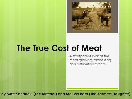 The True Cost of Meat A transparent look at the meat growing, processing and distribution system By Matt Kendrick (The Butcher) and Melissa Baer (The Farmers.