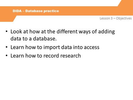 DiDA – Database practice Lesson 3 – Objectives Look at how at the different ways of adding data to a database. Learn how to import data into access Learn.