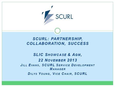 SCURL: PARTNERSHIP, COLLABORATION, SUCCESS SLIC S HOWCASE & A GM, 22 N OVEMBER 2013 J ILL E VANS, SCURL S ERVICE D EVELOPMENT M ANAGER D ILYS Y OUNG, V.