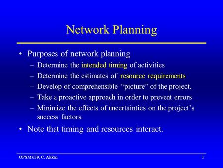 OPSM 639, C. Akkan1 Network Planning Purposes of network planning –Determine the intended timing of activities –Determine the estimates of resource requirements.