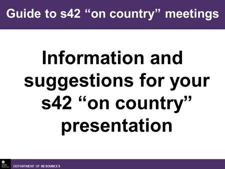DEPARTMENT OF RESOURCES Information and suggestions for your s42 on country presentation Guide to s42 on country meetings.