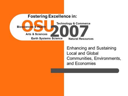Enhancing and Sustaining Local and Global Communities, Environments, and Economies OSU 2007 Fostering Excellence in: Arts & Sciences Biosciences & Health.