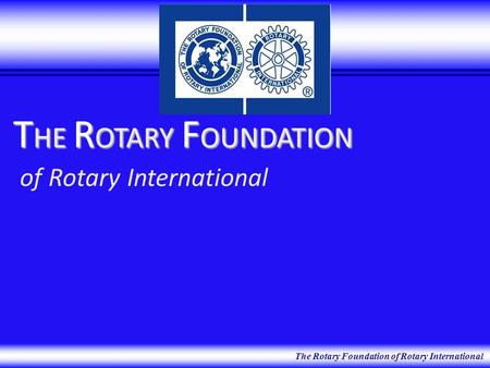 The Rotary Foundation of Rotary International T HE R OTARY F OUNDATION T HE R OTARY F OUNDATION of Rotary International.