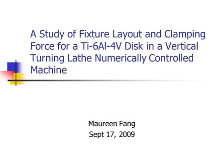 A Study of Fixture Layout and Clamping Force for a Ti-6Al-4V Disk in a Vertical Turning Lathe Numerically Controlled Machine Maureen Fang Sept 17, 2009.