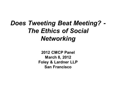 Does Tweeting Beat Meeting? - The Ethics of Social Networking 2012 CMCP Panel March 8, 2012 Foley & Lardner LLP San Francisco.