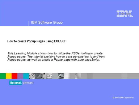 ® IBM Software Group © 2006 IBM Corporation How to create Popup Pages using EGL/JSF This Learning Module shows how to utilize the RBDe tooling to create.