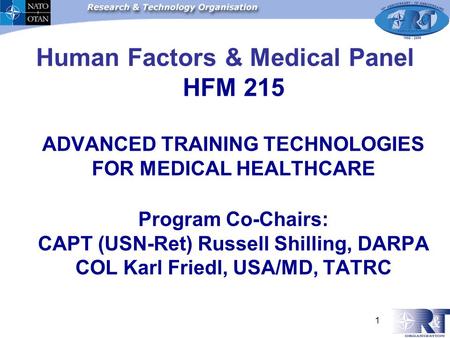 1 Human Factors & Medical Panel HFM 215 ADVANCED TRAINING TECHNOLOGIES FOR MEDICAL HEALTHCARE Program Co-Chairs: CAPT (USN-Ret) Russell Shilling, DARPA.