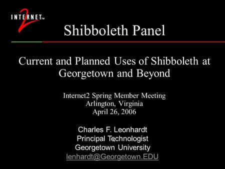 Shibboleth Panel Current and Planned Uses of Shibboleth at Georgetown and Beyond Internet2 Spring Member Meeting Arlington, Virginia April 26, 2006 ` Charles.
