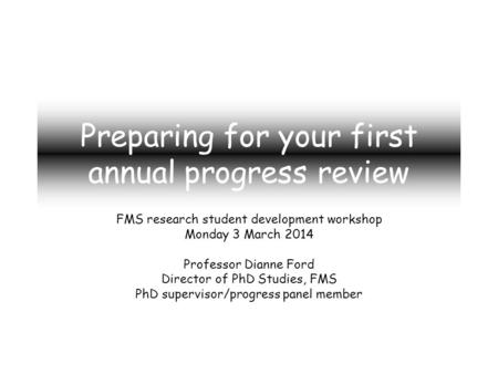Preparing for your first annual progress review FMS research student development workshop Monday 3 March 2014 Professor Dianne Ford Director of PhD Studies,