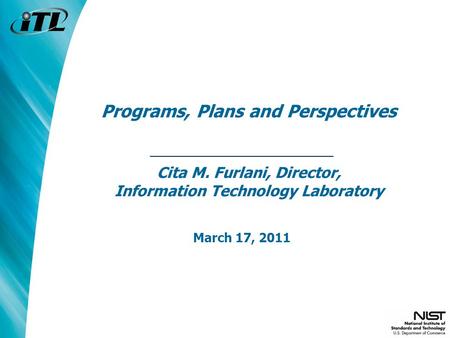 Programs, Plans and Perspectives Cita M. Furlani, Director, Information Technology Laboratory March 17, 2011.