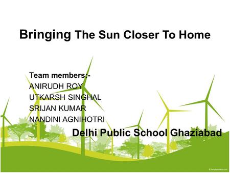 Bringing The Sun Closer To Home Team members:- ANIRUDH ROY UTKARSH SINGHAL SRIJAN KUMAR NANDINI AGNIHOTRI Delhi Public School Ghaziabad.