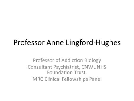 Professor Anne Lingford-Hughes Professor of Addiction Biology Consultant Psychiatrist, CNWL NHS Foundation Trust. MRC Clinical Fellowships Panel.