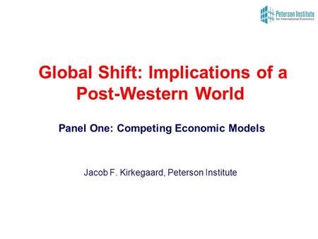 Global Shift: Implications of a Post-Western World Panel One: Competing Economic Models Jacob F. Kirkegaard, Peterson Institute.