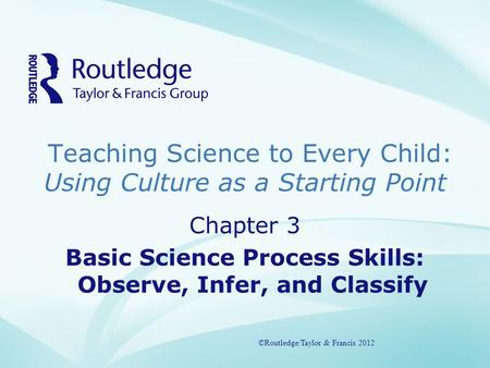 Teaching Science to Every Child: Using Culture as a Starting Point ©Routledge/Taylor & Francis 2012 Chapter 3 Basic Science Process Skills: Observe, Infer,