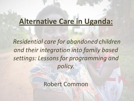 Alternative Care in Uganda: Residential care for abandoned children and their integration into family based settings: Lessons for programming and policy.
