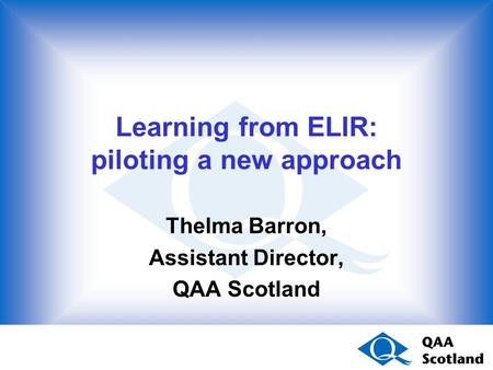 Learning from ELIR: piloting a new approach Thelma Barron, Assistant Director, QAA Scotland.