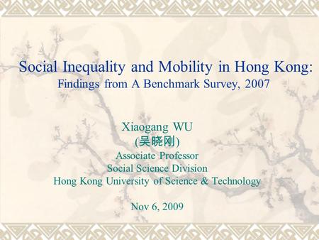 Social Inequality and Mobility in Hong Kong: Findings from A Benchmark Survey, 2007 Xiaogang WU ( ) Associate Professor Social Science Division Hong Kong.