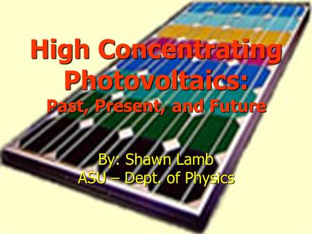High Concentrating Photovoltaics: Past, Present, and Future By: Shawn Lamb ASU – Dept. of Physics.