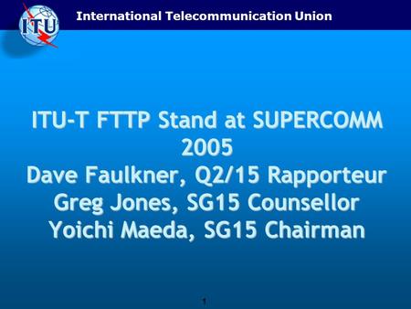 International Telecommunication Union 1 ITU-T FTTP Stand at SUPERCOMM 2005 Dave Faulkner, Q2/15 Rapporteur Greg Jones, SG15 Counsellor Yoichi Maeda, SG15.