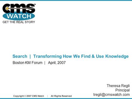 Copyright © 2007 CMS Watch | All Rights Reserved Search | Transforming How We Find & Use Knowledge Boston KM Forum | April, 2007 Theresa Regli Principal.