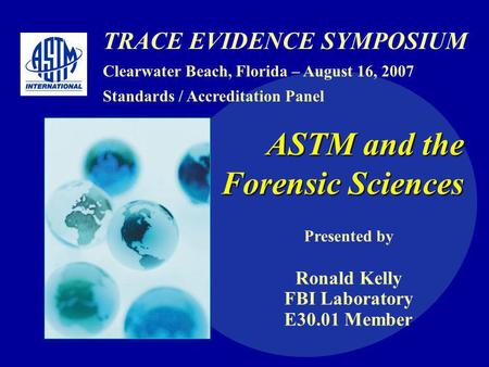 TRACE EVIDENCE SYMPOSIUM Clearwater Beach, Florida – August 16, 2007 Standards / Accreditation Panel ASTM and the Forensic Sciences Presented by Ronald.