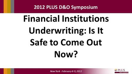 New York - February 8-9, 2012 2012 PLUS D&O Symposium Financial Institutions Underwriting: Is It Safe to Come Out Now?
