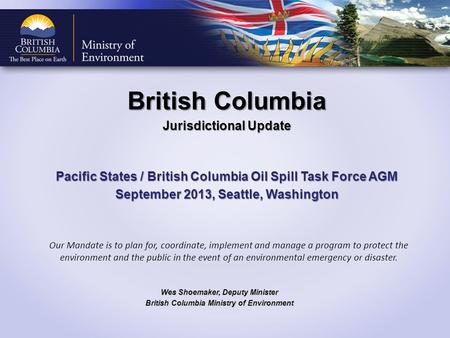 British Columbia Jurisdictional Update Pacific States / British Columbia Oil Spill Task Force AGM September 2013, Seattle, Washington Wes Shoemaker, Deputy.