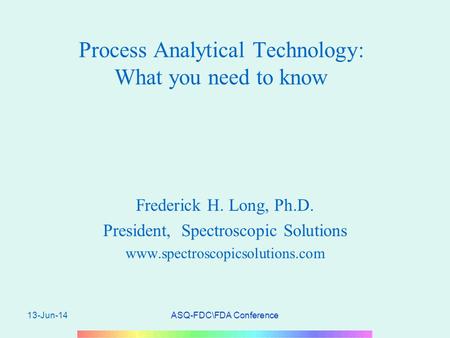 13-Jun-14ASQ-FDC\FDA Conference Process Analytical Technology: What you need to know Frederick H. Long, Ph.D. President, Spectroscopic Solutions www.spectroscopicsolutions.com.