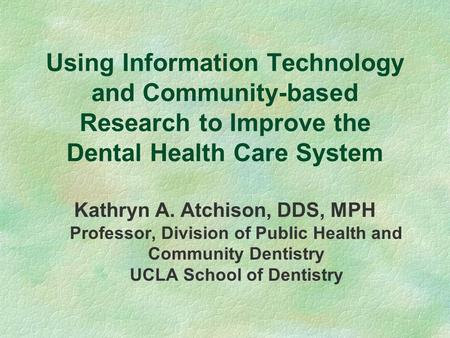 Using Information Technology and Community-based Research to Improve the Dental Health Care System Kathryn A. Atchison, DDS, MPH Professor, Division of.