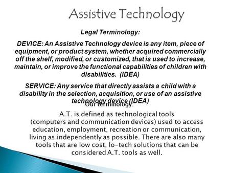 Legal Terminology: DEVICE: An Assistive Technology device is any item, piece of equipment, or product system, whether acquired commercially off the shelf,