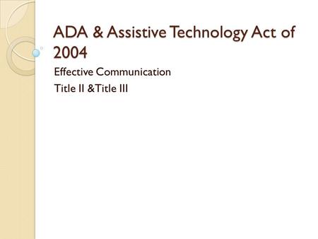 ADA & Assistive Technology Act of 2004 Effective Communication Title II &Title III.